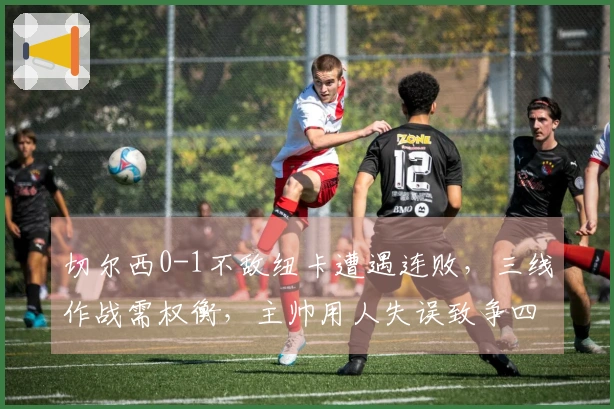 切尔西0-1不敌纽卡遭遇连败，三线作战需权衡，主帅用人失误致争四困难