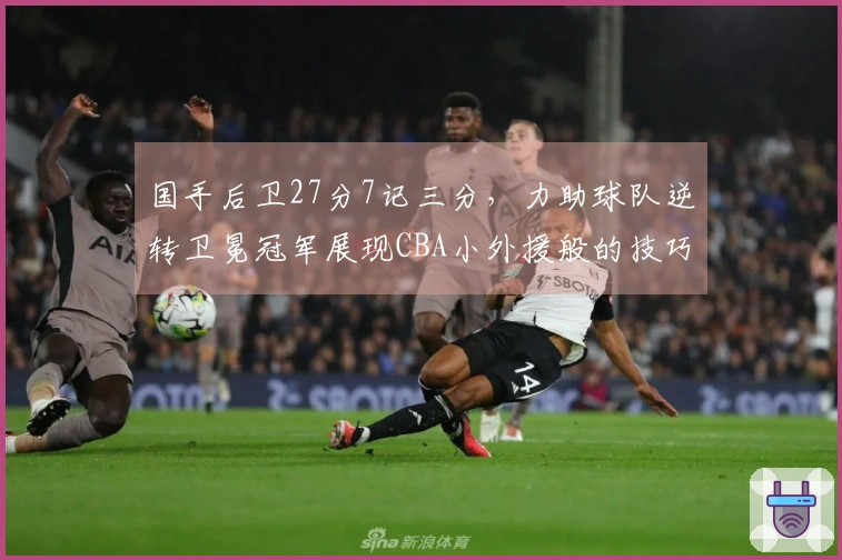 国手后卫27分7记三分，力助球队逆转卫冕冠军展现CBA小外援般的技巧