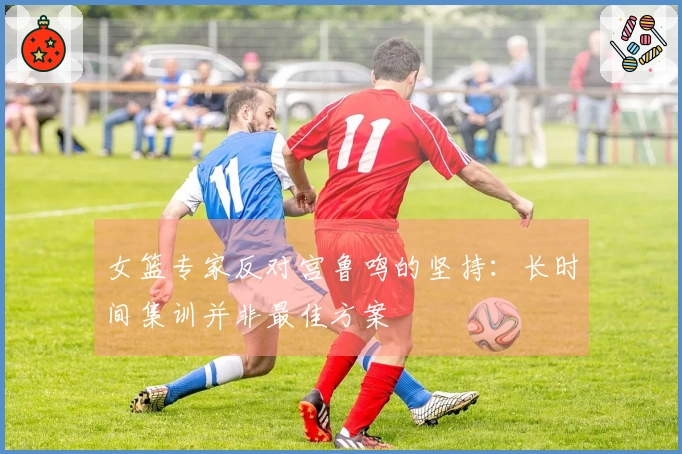 女篮专家反对宫鲁鸣的坚持：长时间集训并非最佳方案