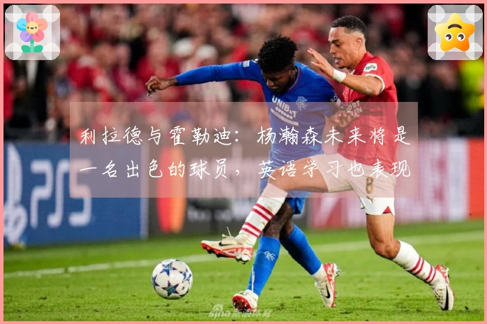 利拉德与霍勒迪：杨瀚森未来将是一名出色的球员，英语学习也表现优异