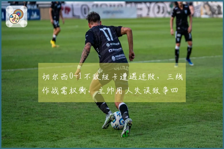 切尔西0-1不敌纽卡遭遇连败，三线作战需权衡，主帅用人失误致争四困难