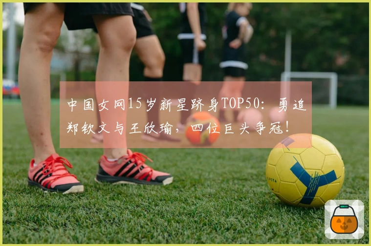 中国女网15岁新星跻身TOP50：勇追郑钦文与王欣瑜，四位巨头争冠！