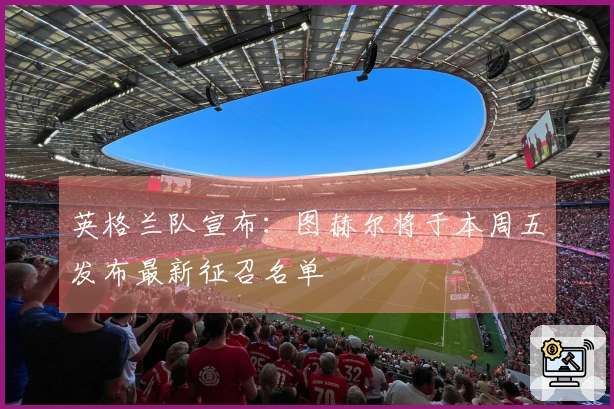 英格兰队宣布：图赫尔将于本周五发布最新征召名单