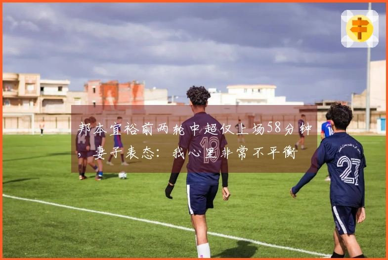 邦本宜裕前两轮中超仅上场58分钟，妻子表态：我心里非常不平衡