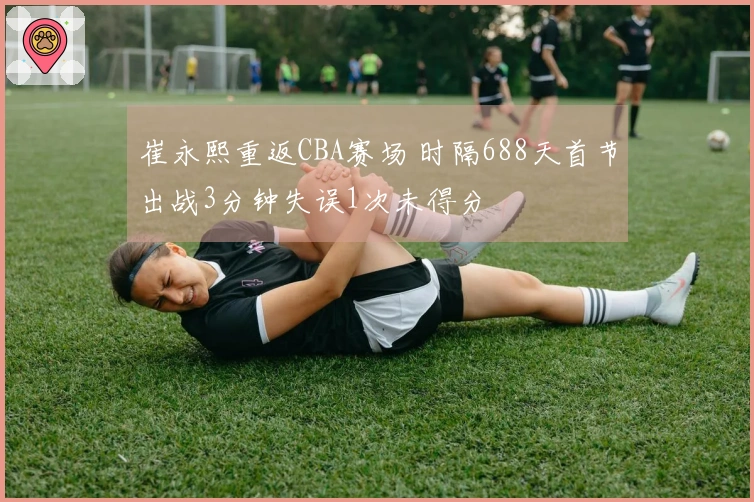 崔永熙重返CBA赛场 时隔688天首节出战3分钟失误1次未得分