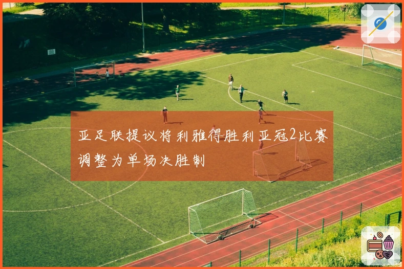 亚足联提议将利雅得胜利亚冠2比赛调整为单场决胜制
